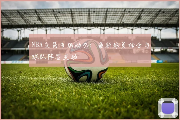 NBA交易市场动态:最新球员转会与球队阵容变动