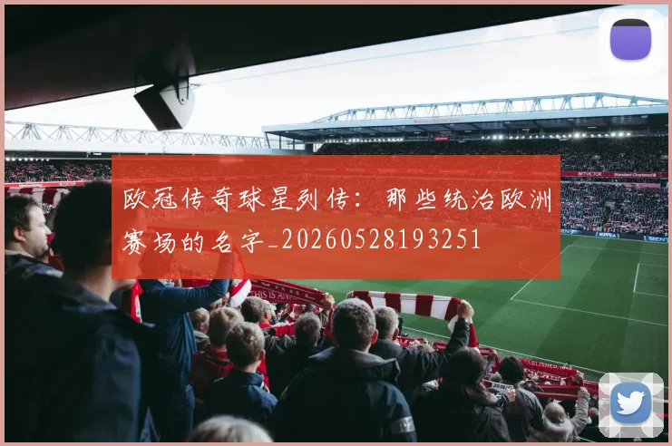 欧冠传奇球星列传：那些统治欧洲赛场的名字_20260528193251