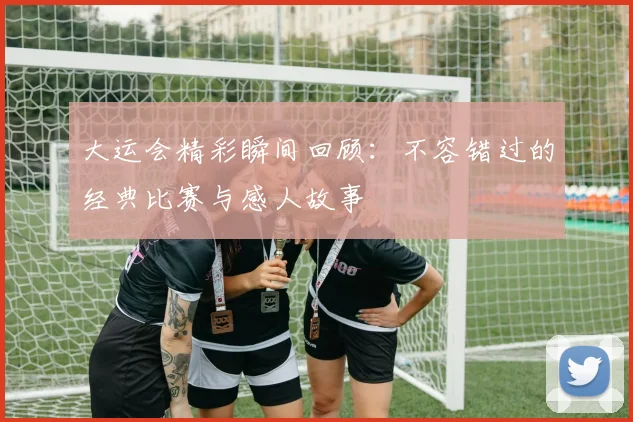 大运会精彩瞬间回顾：不容错过的经典比赛与感人故事